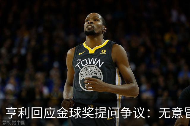 亨利回应金球奖提问争议：无意冒犯亚马尔，我愿意花钱看他踢球