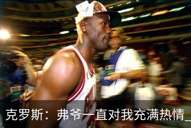 克罗斯：弗爷一直对我充满热情 我也会为球队尽全力