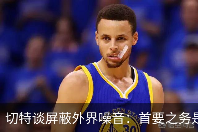切特谈屏蔽外界噪音：首要之务是抛开情绪 直面事实才能解决问题