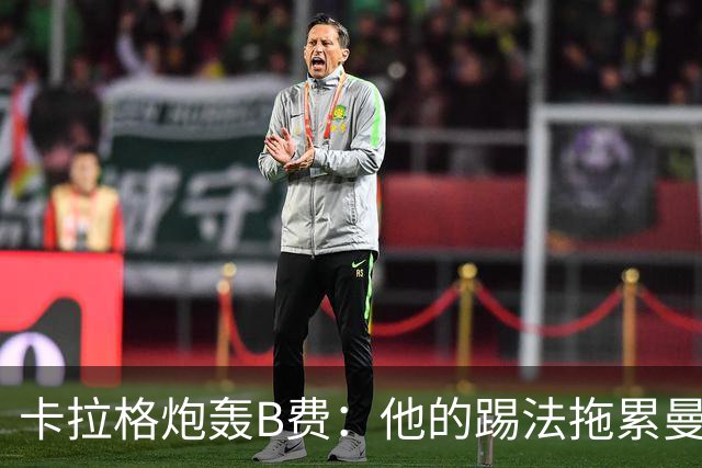 卡拉格炮轰B费：他的踢法拖累曼联，不是队长该有的姿态