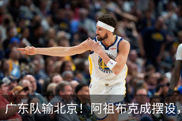 广东队输北京！阿祖布克成摆设，杨鸣给亚帅支招，威姆斯请缨出战