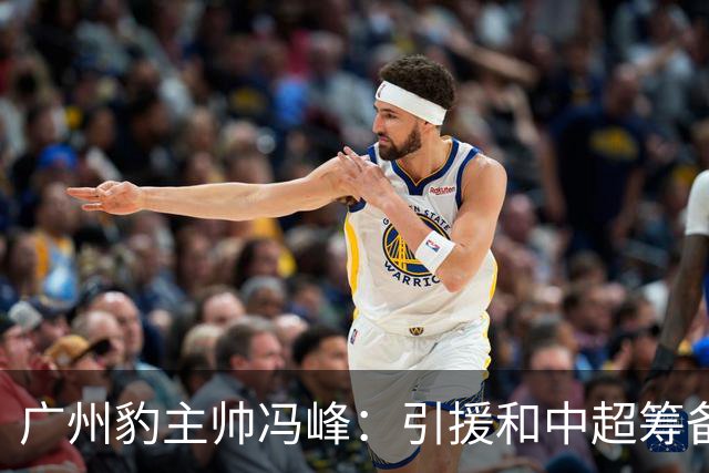 广州豹主帅冯峰：引援和中超筹备工作将在赛季结束后正式启动