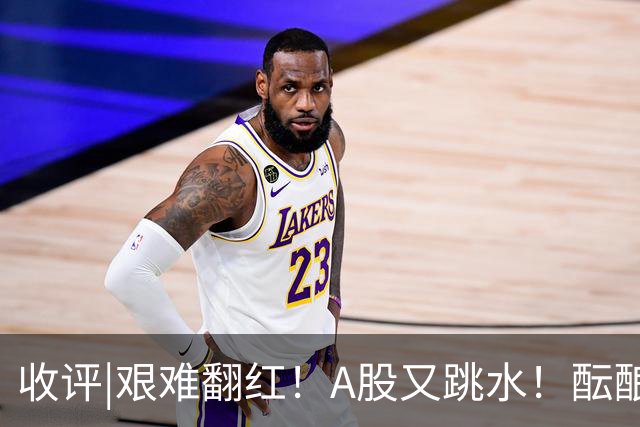 收评|艰难翻红！A股又跳水！酝酿大行情？