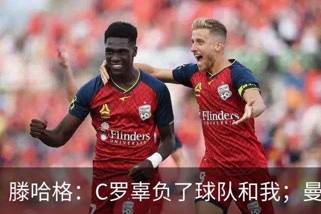 滕哈格：C罗辜负了球队和我；曼联高层纵容有毒的更衣室文化