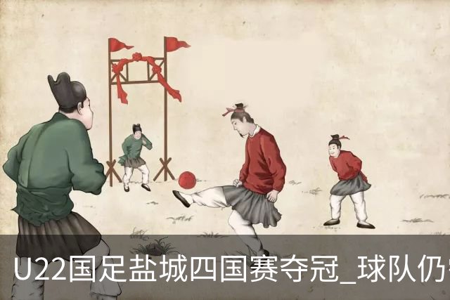 U22国足盐城四国赛夺冠 球队仍需进一步磨合